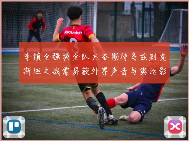 李镇全强调全队亢奋期待乌兹别克斯坦之战需屏蔽外界声音与舆论影响