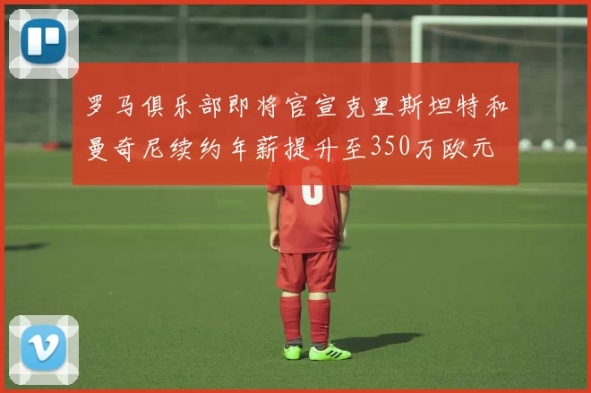 罗马俱乐部即将官宣克里斯坦特和曼奇尼续约年薪提升至350万欧元
