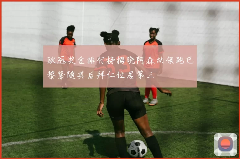 欧冠奖金排行榜揭晓阿森纳领跑巴黎紧随其后拜仁位居第三