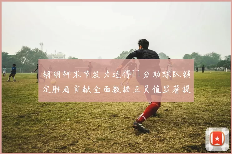 胡明轩末节发力连得11分助球队锁定胜局贡献全面数据正负值显著提升