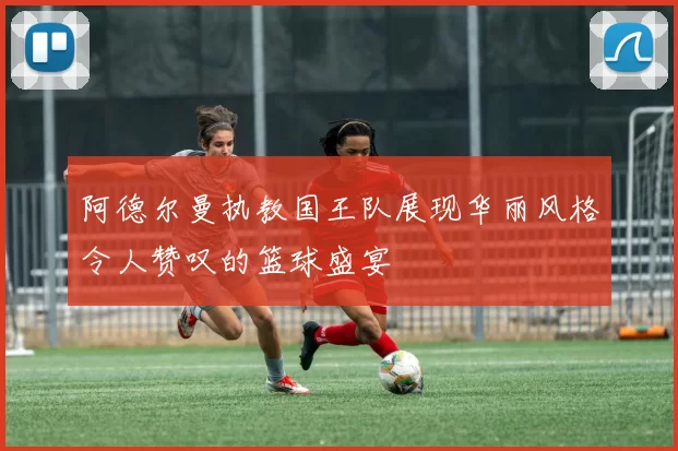 阿德尔曼执教国王队展现华丽风格令人赞叹的篮球盛宴