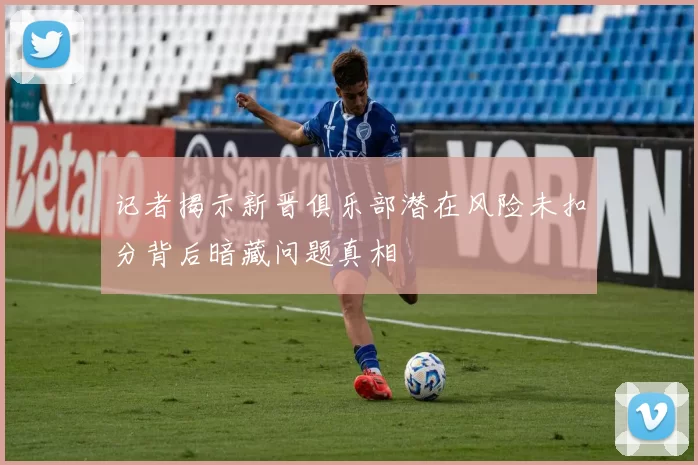 记者揭示新晋俱乐部潜在风险未扣分背后暗藏问题真相