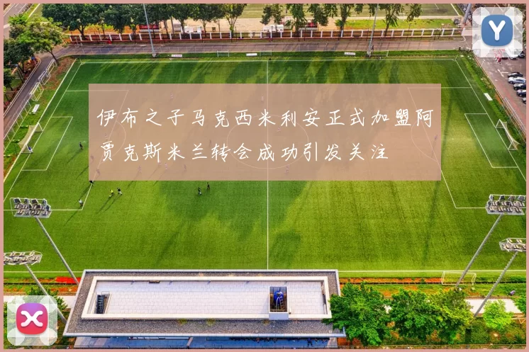 伊布之子马克西米利安正式加盟阿贾克斯米兰转会成功引发关注
